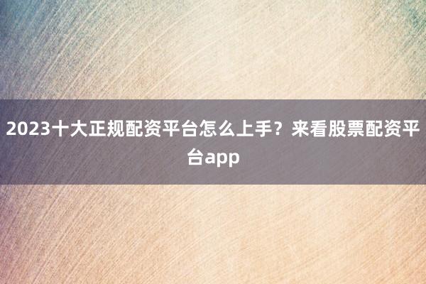 2023十大正规配资平台怎么上手？来看股票配资平台app