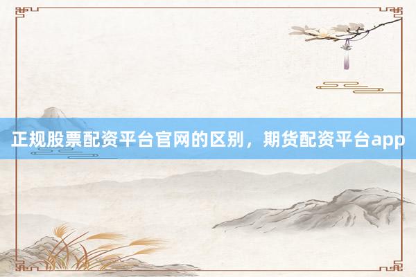 正规股票配资平台官网的区别，期货配资平台app