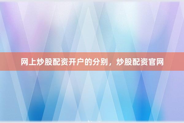 网上炒股配资开户的分别，炒股配资官网