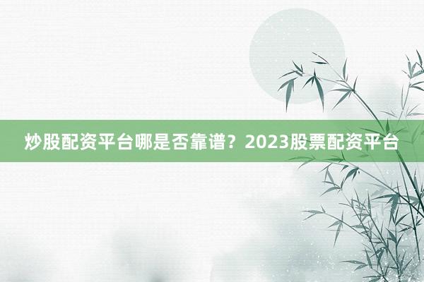 炒股配资平台哪是否靠谱？2023股票配资平台