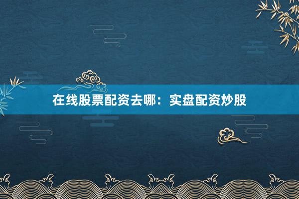 在线股票配资去哪：实盘配资炒股