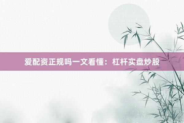 爱配资正规吗一文看懂：杠杆实盘炒股