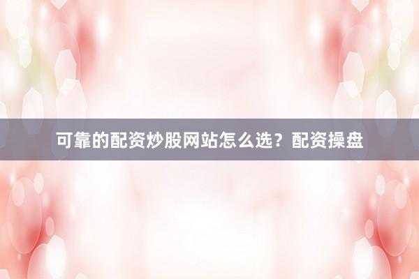 可靠的配资炒股网站怎么选？配资操盘