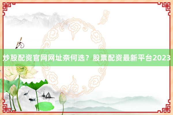炒股配资官网网址奈何选？股票配资最新平台2023