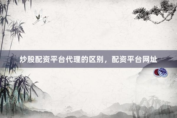 炒股配资平台代理的区别，配资平台网址