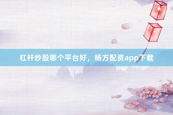 杠杆炒股哪个平台好，杨方配资app下载