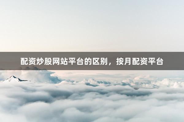 配资炒股网站平台的区别，按月配资平台