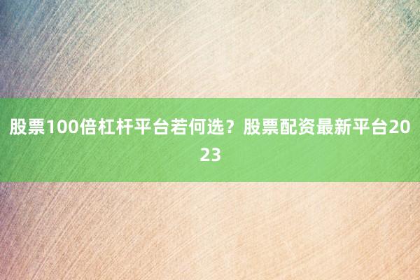 股票100倍杠杆平台若何选？股票配资最新平台2023