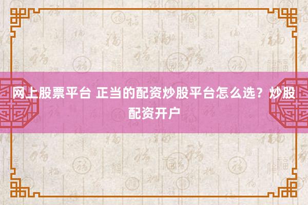 网上股票平台 正当的配资炒股平台怎么选？炒股配资开户