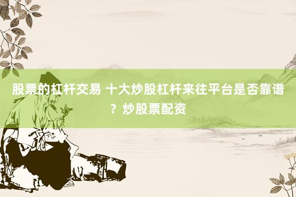 股票的杠杆交易 十大炒股杠杆来往平台是否靠谱？炒股票配资