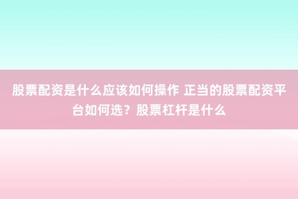 股票配资是什么应该如何操作 正当的股票配资平台如何选?股票杠杆是什么