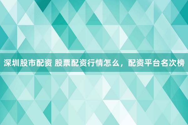 深圳股市配资 股票配资行情怎么，配资平台名次榜