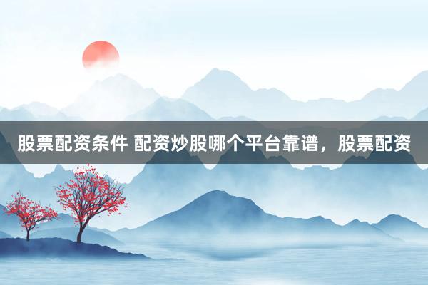 股票配资条件 配资炒股哪个平台靠谱，股票配资