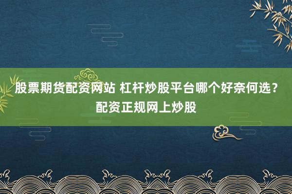 股票期货配资网站 杠杆炒股平台哪个好奈何选？配资正规网上炒股