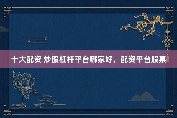 十大配资 炒股杠杆平台哪家好，配资平台股票