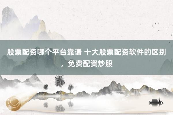 股票配资哪个平台靠谱 十大股票配资软件的区别，免费配资炒股