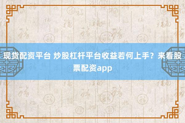 现货配资平台 炒股杠杆平台收益若何上手？来看股票配资app