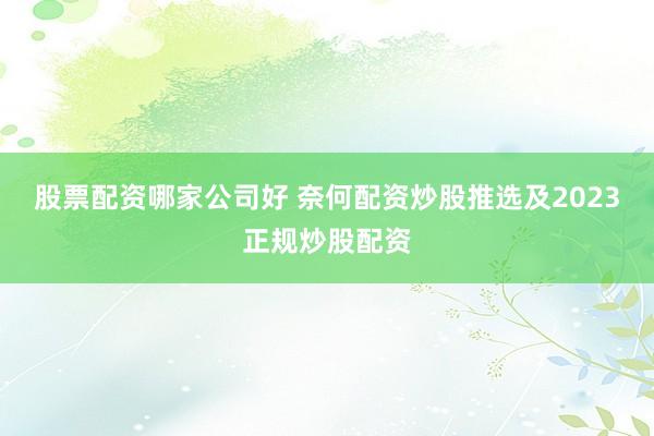 股票配资哪家公司好 奈何配资炒股推选及2023正规炒股配资