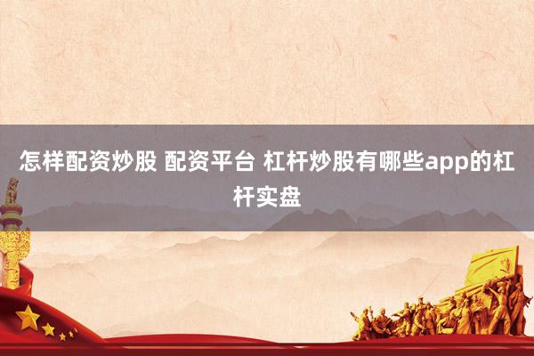 怎样配资炒股 配资平台 杠杆炒股有哪些app的杠杆实盘