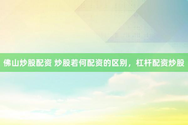 佛山炒股配资 炒股若何配资的区别，杠杆配资炒股