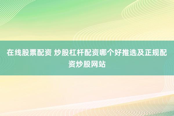 在线股票配资 炒股杠杆配资哪个好推选及正规配资炒股网站