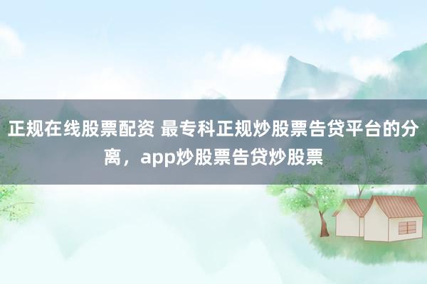 正规在线股票配资 最专科正规炒股票告贷平台的分离，app炒股票告贷炒股票