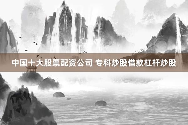 中国十大股票配资公司 专科炒股借款杠杆炒股