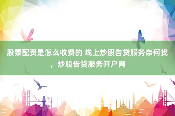 股票配资是怎么收费的 线上炒股告贷服务奈何找，炒股告贷服务开户网