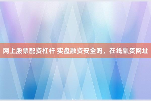 网上股票配资杠杆 实盘融资安全吗，在线融资网址