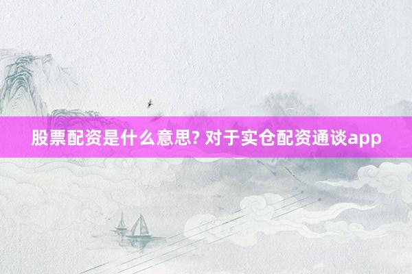 股票配资是什么意思? 对于实仓配资通谈app