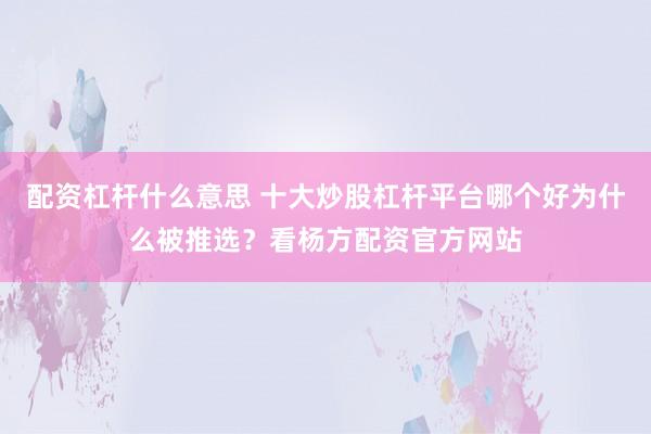 配资杠杆什么意思 十大炒股杠杆平台哪个好为什么被推选？看杨方配资官方网站