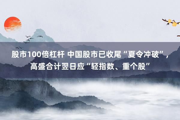 股市100倍杠杆 中国股市已收尾“夏令冲破”，高盛合计翌日应“轻指数、重个股”