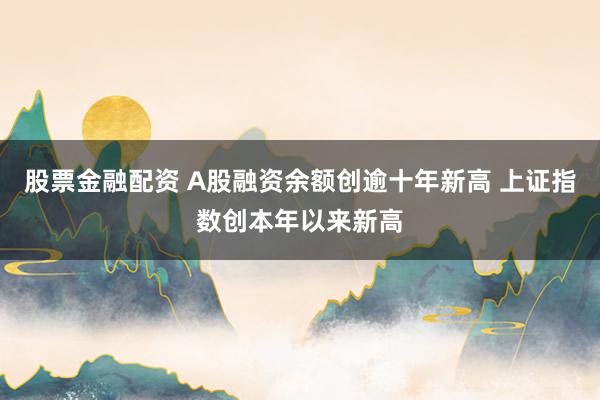 股票金融配资 A股融资余额创逾十年新高 上证指数创本年以来新高
