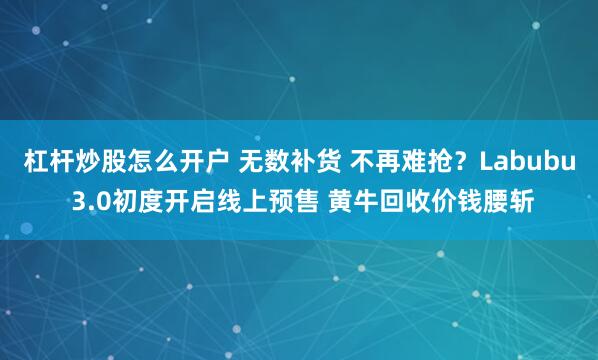 杠杆炒股怎么开户 无数补货 不再难抢？Labubu 3.0初度开启线上预售 黄牛回收价钱腰斩