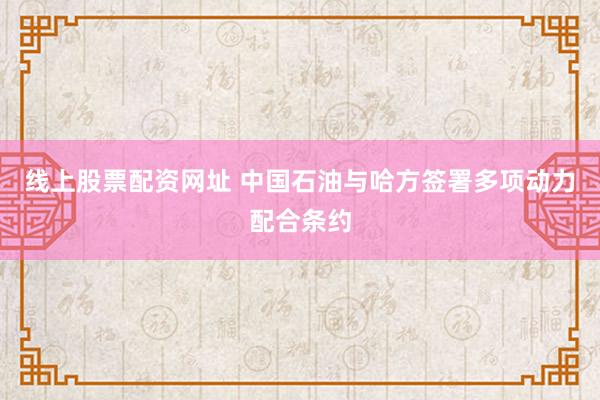 线上股票配资网址 中国石油与哈方签署多项动力配合条约