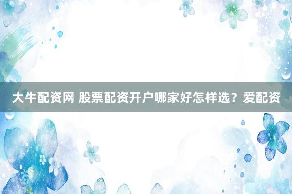 大牛配资网 股票配资开户哪家好怎样选？爱配资