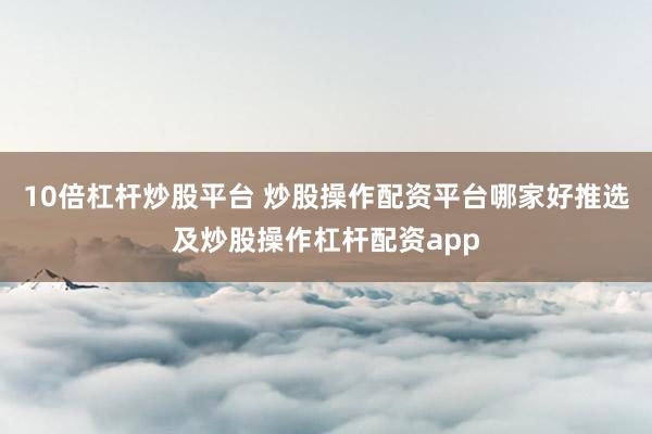 10倍杠杆炒股平台 炒股操作配资平台哪家好推选及炒股操作杠杆配资app