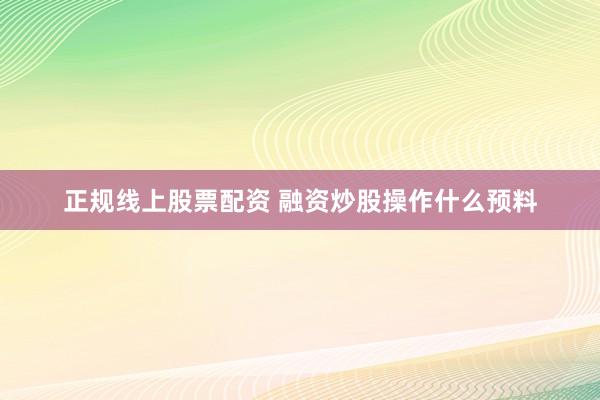正规线上股票配资 融资炒股操作什么预料