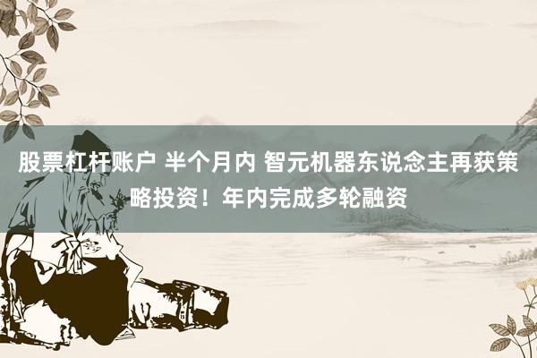 股票杠杆账户 半个月内 智元机器东说念主再获策略投资！年内完成多轮融资