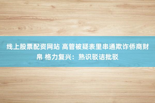 线上股票配资网站 高管被疑表里串通欺诈侨商财帛 格力复兴：熟识驳诘批驳