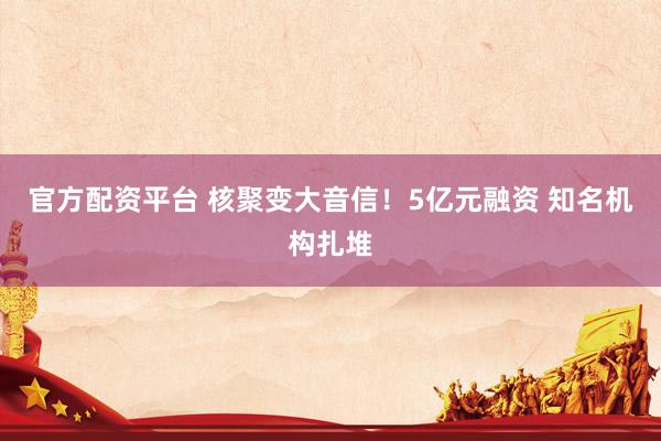 官方配资平台 核聚变大音信！5亿元融资 知名机构扎堆