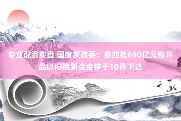 专业配资实盘 国度发改委：第四批690亿元败坏品以旧换新资金将于10月下达