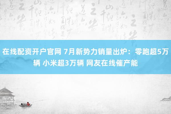 在线配资开户官网 7月新势力销量出炉：零跑超5万辆 小米超3万辆 网友在线催产能