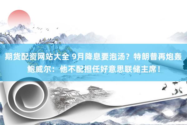 期货配资网站大全 9月降息要泡汤？特朗普再炮轰鲍威尔：他不配担任好意思联储主席！