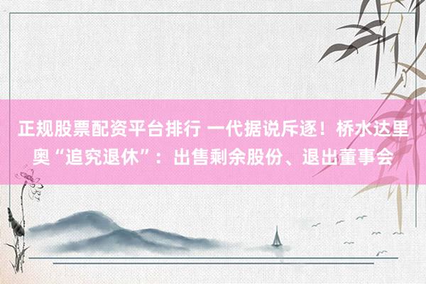 正规股票配资平台排行 一代据说斥逐！桥水达里奥“追究退休”：出售剩余股份、退出董事会