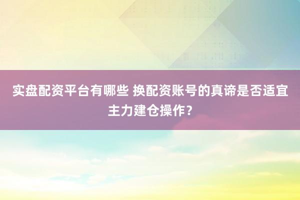 实盘配资平台有哪些 换配资账号的真谛是否适宜主力建仓操作？