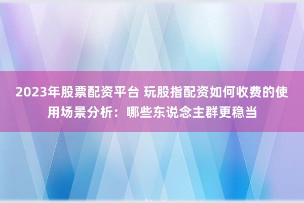 2023年股票配资平台 玩股指配资如何收费的使用场景分析：哪些东说念主群更稳当