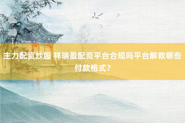 主力配资炒股 祥瑞盈配资平台合规吗平台解救哪些付款格式？