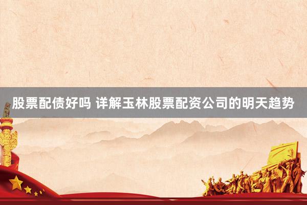 股票配债好吗 详解玉林股票配资公司的明天趋势