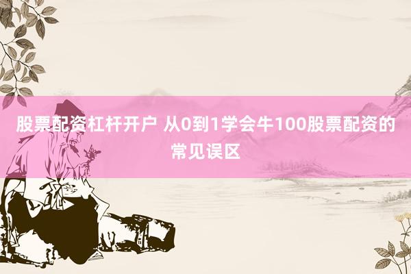 股票配资杠杆开户 从0到1学会牛100股票配资的常见误区